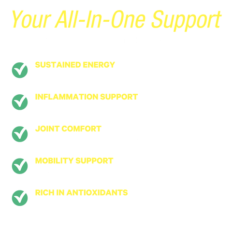 Your All-In-One Support for Joint Health & Mobility: sustained energy, inflammation support, joint comfort, mobility support, and rich in antioxidants.